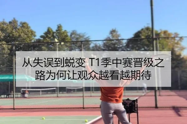 从失误到蜕变 T1季中赛晋级之路为何让观众越看越期待